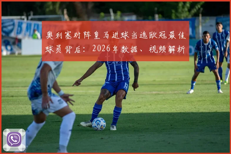 奥利塞对阵皇马进球当选欧冠最佳球员背后：2026年数据、视频解析与致胜原因全览