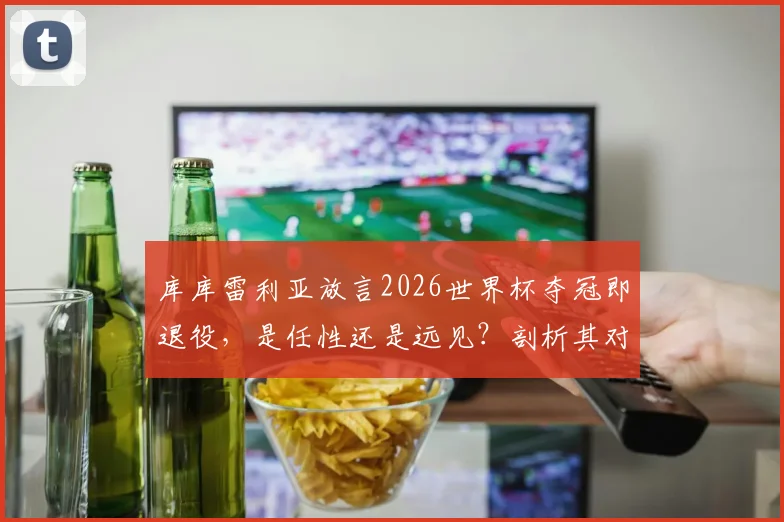 库库雷利亚放言2026世界杯夺冠即退役，是任性还是远见？剖析其对西班牙后防价值与未来