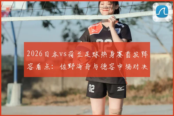 2026日本vs荷兰足球热身赛首发阵容看点：佐野海舟与德容中场对决，久保建英挑战范戴克领衔防线
