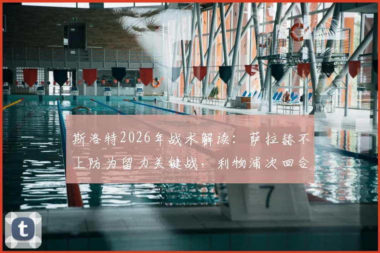 斯洛特2026年战术解读：萨拉赫不上防为留力关键战，利物浦次回合翻盘策略全解析