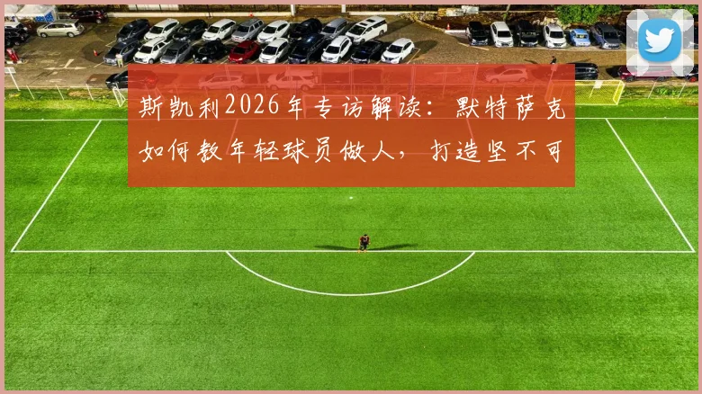 斯凯利2026年专访解读：默特萨克如何教年轻球员做人，打造坚不可摧的球队更衣室团结氛围