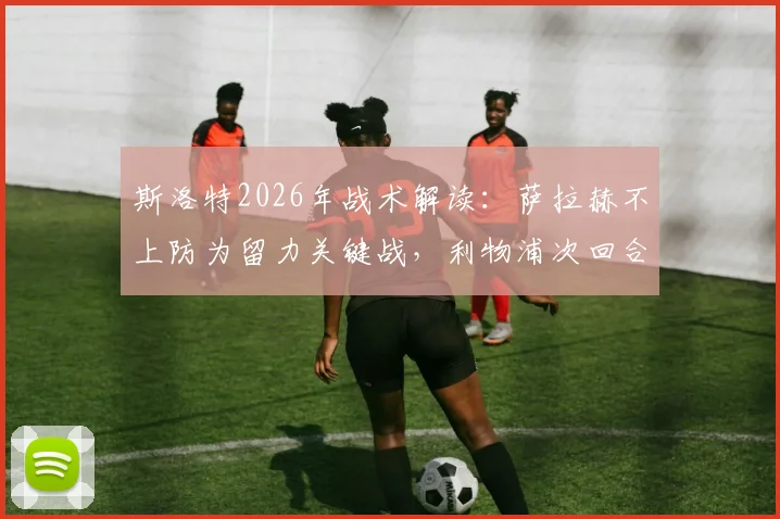 斯洛特2026年战术解读：萨拉赫不上防为留力关键战，利物浦次回合翻盘策略全解析