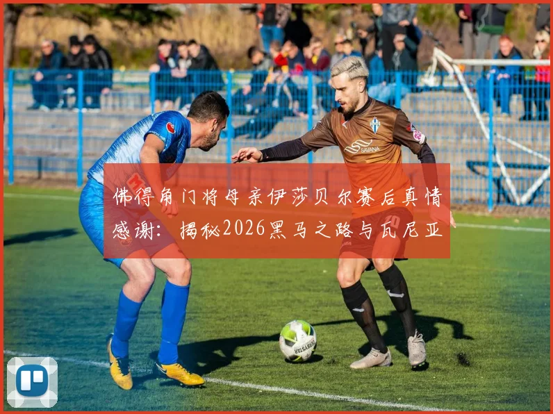 佛得角门将母亲伊莎贝尔赛后真情感谢：揭秘2026黑马之路与瓦尼亚塞梅多的励志成长故事