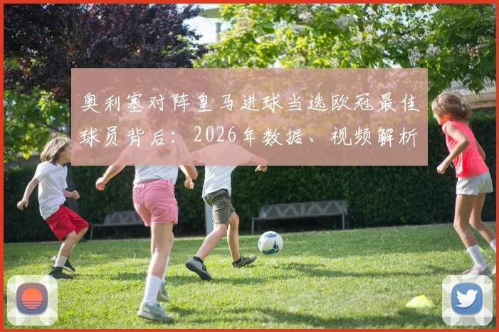 奥利塞对阵皇马进球当选欧冠最佳球员背后：2026年数据、视频解析与致胜原因全览