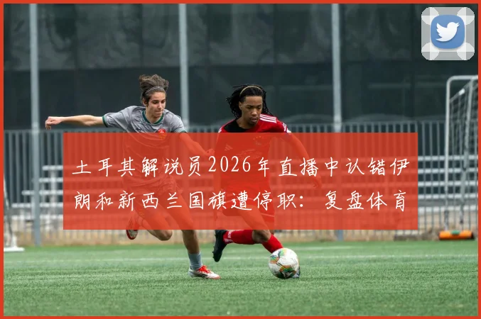 土耳其解说员2026年直播中认错伊朗和新西兰国旗遭停职：复盘体育解说员的专业底线与乌龙事件启示