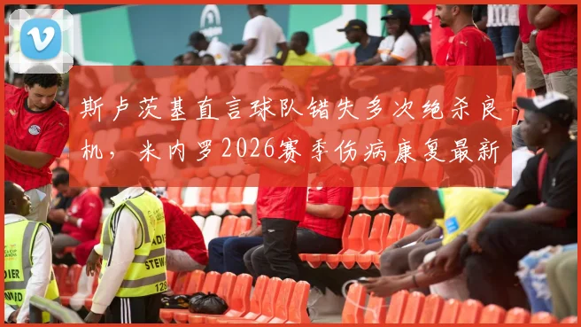 斯卢茨基直言球队错失多次绝杀良机，米内罗2026赛季伤病康复最新情况与阵容影响分析