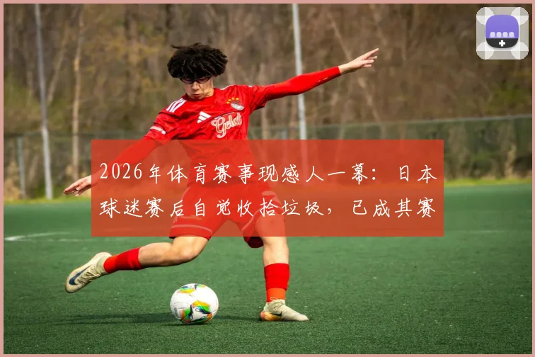 2026年体育赛事现感人一幕：日本球迷赛后自觉收拾垃圾，已成其赛场文化常规操作