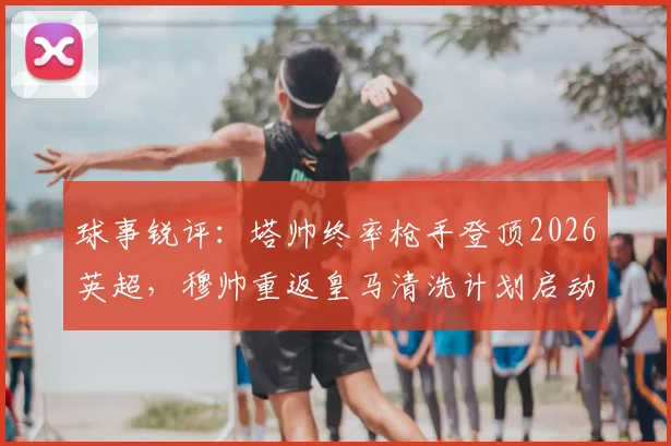 球事锐评：塔帅终率枪手登顶2026英超，穆帅重返皇马清洗计划启动