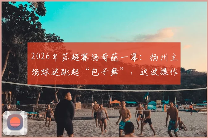 2026年苏超赛场奇葩一幕：扬州主场球迷跳起“包子舞”，这波操作能“包赢”吗？