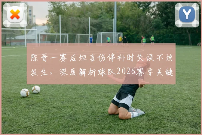 陈晋一赛后坦言伤停补时失误不该发生，深度解析球队2026赛季关键球处理与赛后总结之道