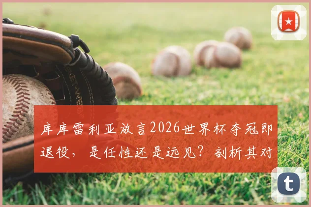 库库雷利亚放言2026世界杯夺冠即退役，是任性还是远见？剖析其对西班牙后防价值与未来