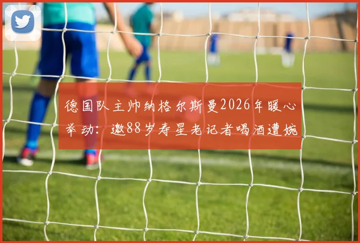 德国队主帅纳格尔斯曼2026年暖心举动:邀88岁寿星老记者喝酒遭婉拒,德天空独家披露幕后温情