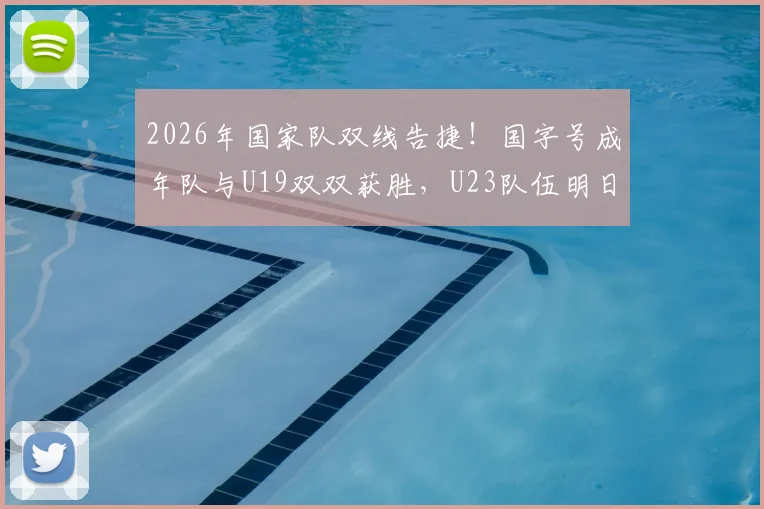 2026年国家队双线告捷!国字号成年队与U19双双获胜,U23队伍明日关键战前瞻