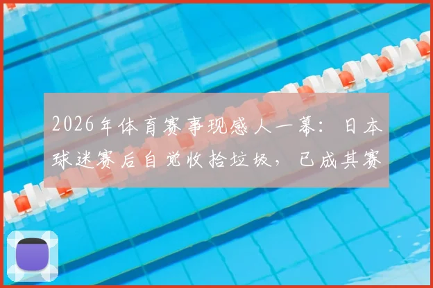 2026年体育赛事现感人一幕：日本球迷赛后自觉收拾垃圾，已成其赛场文化常规操作
