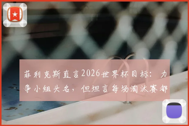 菲利克斯直言2026世界杯目标：力争小组头名，但坦言每场淘汰赛都是硬仗，详解葡萄牙晋级之路