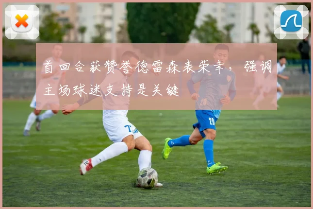 首回合获赞誉德雷森表荣幸，强调主场球迷支持是关键