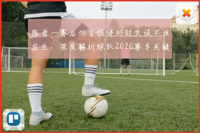 陈晋一赛后坦言伤停补时失误不该发生，深度解析球队2026赛季关键球处理与赛后总结之道