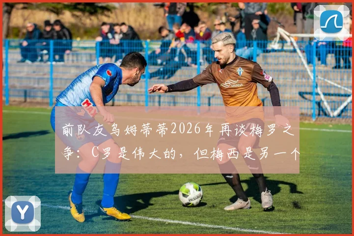 前队友乌姆蒂蒂2026年再谈梅罗之争：C罗是伟大的，但梅西是另一个级别