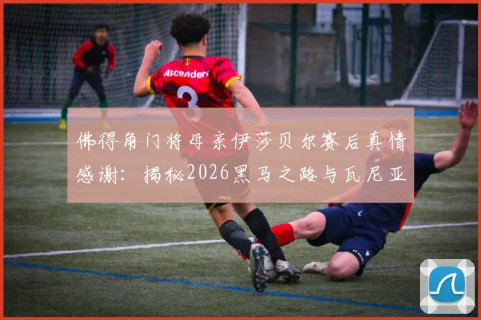 佛得角门将母亲伊莎贝尔赛后真情感谢：揭秘2026黑马之路与瓦尼亚塞梅多的励志成长故事