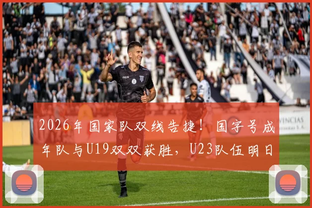 2026年国家队双线告捷！国字号成年队与U19双双获胜，U23队伍明日关键战前瞻