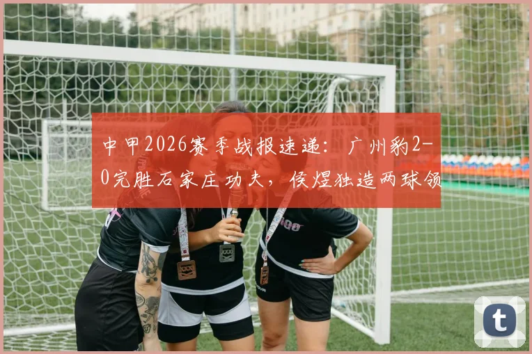 中甲2026赛季战报速递：广州豹2-0完胜石家庄功夫，侯煜独造两球领跑全场精彩集锦