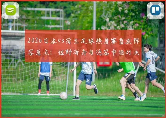 2026日本vs荷兰足球热身赛首发阵容看点：佐野海舟与德容中场对决，久保建英挑战范戴克领衔防线