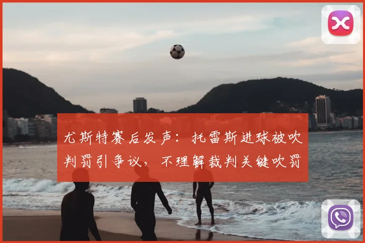 尤斯特赛后发声：托雷斯进球被吹判罚引争议，不理解裁判关键吹罚决定