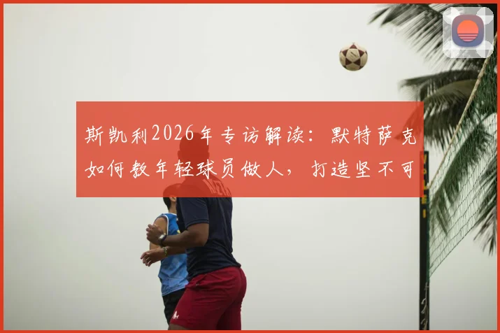 斯凯利2026年专访解读:默特萨克如何教年轻球员做人,打造坚不可摧的球队更衣室团结氛围