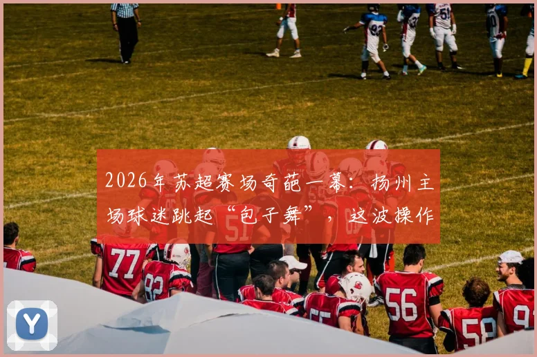2026年苏超赛场奇葩一幕：扬州主场球迷跳起“包子舞”，这波操作能“包赢”吗？