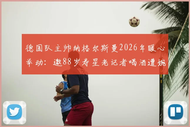 德国队主帅纳格尔斯曼2026年暖心举动：邀88岁寿星老记者喝酒遭婉拒，德天空独家披露幕后温情