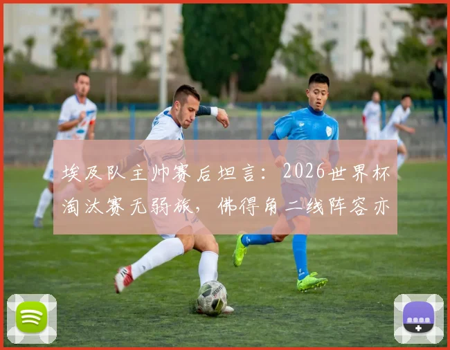 埃及队主帅赛后坦言：2026世界杯淘汰赛无弱旅，佛得角二线阵容亦成劲敌